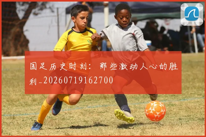 国足历史时刻：那些激动人心的胜利_20260719162700