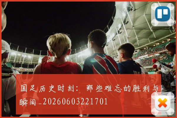 国足历史时刻：那些难忘的胜利与瞬间_20260603221701