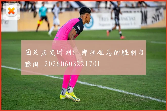 国足历史时刻：那些难忘的胜利与瞬间_20260603221701