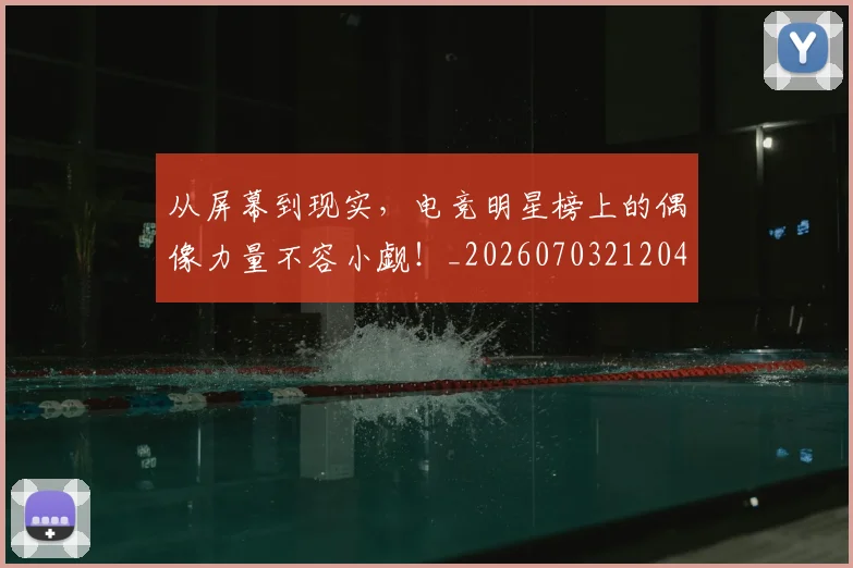 从屏幕到现实，电竞明星榜上的偶像力量不容小觑！_20260703212045_20260718001106