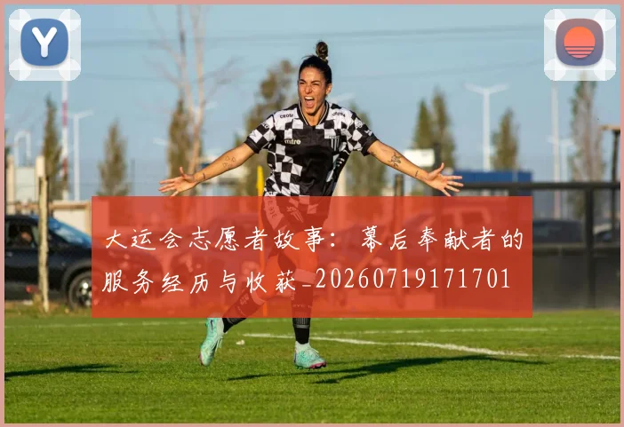 大运会志愿者故事：幕后奉献者的服务经历与收获_20260719171701